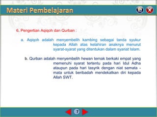 7
6. Pengertian Aqiqoh dan Qurban :
a. Aqiqoh adalah menyembelih kambing sebagai tanda syukur
kepada Allah atas kelahiran anaknya menurut
syarat-syarat yang ditentukan dalam syariat Islam.
b. Qurban adalah menyembelih hewan ternak berkaki empat yang
memenuhi syarat tertentu pada hari Idul Adha
ataupun pada hari tasyrik dengan niat semata -
mata untuk beribadah mendekatkan diri kepada
Allah SWT.
 