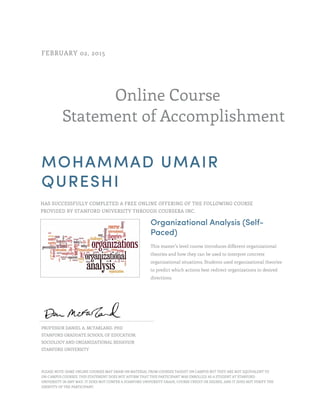 Online Course
Statement of Accomplishment
FEBRUARY 02, 2015
MOHAMMAD UMAIR
QURESHI
HAS SUCCESSFULLY COMPLETED A FREE ONLINE OFFERING OF THE FOLLOWING COURSE
PROVIDED BY STANFORD UNIVERSITY THROUGH COURSERA INC.
Organizational Analysis (Self-
Paced)
This master’s level course introduces different organizational
theories and how they can be used to interpret concrete
organizational situations. Students used organizational theories
to predict which actions best redirect organizations in desired
directions.
PROFESSOR DANIEL A. MCFARLAND, PHD
STANFORD GRADUATE SCHOOL OF EDUCATION,
SOCIOLOGY AND ORGANIZATIONAL BEHAVIOR
STANFORD UNIVERSITY
PLEASE NOTE: SOME ONLINE COURSES MAY DRAW ON MATERIAL FROM COURSES TAUGHT ON CAMPUS BUT THEY ARE NOT EQUIVALENT TO
ON-CAMPUS COURSES. THIS STATEMENT DOES NOT AFFIRM THAT THIS PARTICIPANT WAS ENROLLED AS A STUDENT AT STANFORD
UNIVERSITY IN ANY WAY. IT DOES NOT CONFER A STANFORD UNIVERSITY GRADE, COURSE CREDIT OR DEGREE, AND IT DOES NOT VERIFY THE
IDENTITY OF THE PARTICIPANT.
 