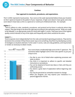 The DISC Index Four Components of Behavior
JustinCammack
Copyright 2016 Innermetrix Incorporated • All rights reserved 10
Cautious
Your approach to standards, procedures, and expectations.
The C in DISC represents Cautiousness. Your score on the scale represented below shows your location
on the C spectrum based on the pattern of your responses. A high score doesn't mean good, and a low
score doesn't mean bad, as this is a spectrum or continuum of behavioral traits. For example:
Higher C —
Tend to adhere to rules, standards, procedures, and protocol set by those in authority whom they
respect. They like things to be done the right way according to the operating manual. "Rules are made
to be followed" is an appropriate motto for those with higher C scores. They have some of the highest
quality control interests of any of the styles and frequently wish others would do the same.
Lower C —
Tend to operate more independently from the rules and standard operating procedures. They tend to
be bottom-line oriented. If they find an easier way to do something, they'll do it by developing a variety
of strategies as situations demand. To the Lower C scores, rules are only guidelines, and may be bent
or broken as necessary to obtain results.
0
10
20
30
40
50
60
70
80
90
100
Natural 67 /Adaptive 53 Your score shows a moderately high score on the 'C' spectrum. The
comments below highlight some of the traits specific to just your
unique score.
• You like to use a lot of detail when explaining processes and
tasks to others.
• You think it is important to adhere to specific and detailed
instructions or procedures.
• You can be skeptical of brand new ideas or fads until they are
sufficiently proven.
• You desire a great deal of explanation before beginning new
tasks.
• You may be perceived as somewhat resistant to change.
• When you disagree, you may express your resistance in a
passive-aggressive manner.
 