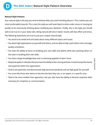 The DISC Index Natural Style Pattern Overview
JustinCammack
Copyright 2016 Innermetrix Incorporated • All rights reserved 11
Natural Style Pattern:
Your natural style is the way you tend to behave when you aren't thinking about it. This is where you are
most comfortable (natural). This is also the style you will revert back to when under stress or moving too
quickly to be consciously thinking about modifying your behavior. Finally, this is the style you should
seek to be true to in your daily roles. Being natural will return better results with less effort and stress.
The following statements are true to just your unique natural style:
• You tend to be verbal and articulate about many different topics and issues.
• You place high expectations on yourself and others, and are able to help coach others into a stronger
quality orientation.
• You have the ability to focus on building your own skills and talents while also assisting others on
the team in building their own skills.
• You have a large knowledge-base and a continuing appetite to learn more.
• Response pattern indicates that you have the ability to be a strong achiever in technical performance
and expertise within the organization.
• Tend to be optimistic and demonstrate high personal standards and set high goals for yourself.
• You score like those who desire to become the best they can, or an expert, in a specific area.
• Tend to be more modest than egocentric, but you also have the ability to become assertive when
necessary for emphasis or communication.
 