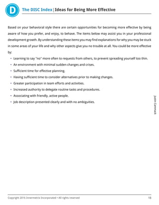 The DISC Index Ideas for Being More Effective
JustinCammack
Copyright 2016 Innermetrix Incorporated • All rights reserved 13
Based on your behavioral style there are certain opportunities for becoming more effective by being
aware of how you prefer, and enjoy, to behave. The items below may assist you in your professional
development growth. By understanding these items you may find explanations for why you may be stuck
in some areas of your life and why other aspects give you no trouble at all. You could be more effective
by:
• Learning to say "no" more often to requests from others, to prevent spreading yourself too thin.
• An environment with minimal sudden changes and crises.
• Sufficient time for effective planning.
• Having sufficient time to consider alternatives prior to making changes.
• Greater participation in team efforts and activities.
• Increased authority to delegate routine tasks and procedures.
• Associating with friendly, active people.
• Job description presented clearly and with no ambiguities.
 