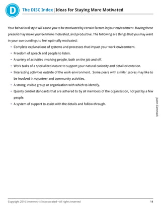 The DISC Index Ideas for Staying More Motivated
JustinCammack
Copyright 2016 Innermetrix Incorporated • All rights reserved 14
Your behavioral style will cause you to be motivated by certain factors in your environment. Having these
present may make you feel more motivated, and productive. The following are things that you may want
in your surroundings to feel optimally motivated:
• Complete explanations of systems and processes that impact your work environment.
• Freedom of speech and people to listen.
• A variety of activities involving people, both on the job and off.
• Work tasks of a specialized nature to support your natural curiosity and detail orientation.
• Interesting activities outside of the work environment. Some peers with similar scores may like to
be involved in volunteer and community activities.
• A strong, visible group or organization with which to identify.
• Quality control standards that are adhered to by all members of the organization, not just by a few
people.
• A system of support to assist with the details and follow-through.
 