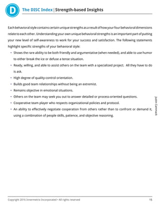 The DISC Index Strength-based Insights
JustinCammack
Copyright 2016 Innermetrix Incorporated • All rights reserved 15
Eachbehavioralstylecontainscertainuniquestrengthsasaresultofhowyourfourbehavioraldimensions
relate to each other. Understanding your own unique behavioral strengths is an important part of putting
your new level of self-awareness to work for your success and satisfaction. The following statements
highlight specific strengths of your behavioral style:
• Shows the rare ability to be both friendly and argumentative (when needed), and able to use humor
to either break the ice or defuse a tense situation.
• Ready, willing, and able to assist others on the team with a specialized project. All they have to do
is ask.
• High degree of quality-control orientation.
• Builds good team relationships without being an extremist.
• Remains objective in emotional situations.
• Others on the team may seek you out to answer detailed or process-oriented questions.
• Cooperative team player who respects organizational policies and protocol.
• An ability to effectively negotiate cooperation from others rather than to confront or demand it,
using a combination of people skills, patience, and objective reasoning.
 