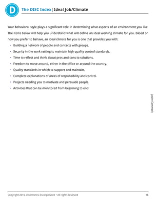The DISC Index Ideal Job/Climate
JustinCammack
Copyright 2016 Innermetrix Incorporated • All rights reserved 16
Your behavioral style plays a significant role in determining what aspects of an environment you like.
The items below will help you understand what will define an ideal working climate for you. Based on
how you prefer to behave, an ideal climate for you is one that provides you with:
• Building a network of people and contacts with groups.
• Security in the work setting to maintain high quality control standards.
• Time to reflect and think about pros and cons to solutions.
• Freedom to move around, either in the office or around the country.
• Quality standards in which to support and maintain.
• Complete explanations of areas of responsibility and control.
• Projects needing you to motivate and persuade people.
• Activities that can be monitored from beginning to end.
 