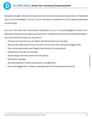 The DISC Index Areas for Continual Improvement
JustinCammack
Copyright 2016 Innermetrix Incorporated • All rights reserved 17
Along with strengths, all behavioral styles come with areas that could become weaknesses - if depended
upon or not acknowledged. The trick is not to manufacture a weakness in the first place by depending
on these things.
Here are a few items that could become problematic for you if not acknowledged or known. Your
awareness of the potentials below is your best step in making sure they remain only potential problems.
Due to your behavioral style, you may tend to:
• Promise a bit more than you can deliver, bite off more than you can chew.
• May provide a false sense of buy-in to others on the team, then resist passive-aggressively.
• Take criticism personally, even though it was directed at a work process.
• Oversell your own ideas too strongly.
• Resist changes and have a lower sense of urgency.
• Hold a bit of a grudge.
• Be overly optimistic in ability to persuade or manage others.
• Get overly bogged down in details, especially when the climate becomes pressured.
 