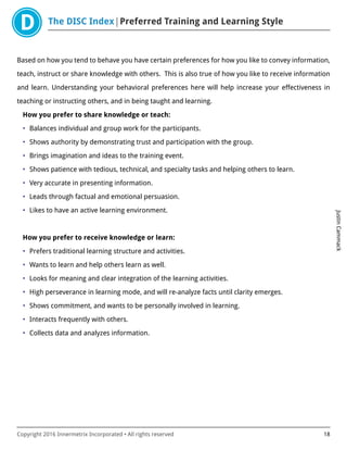 The DISC Index Preferred Training and Learning Style
JustinCammack
Copyright 2016 Innermetrix Incorporated • All rights reserved 18
Based on how you tend to behave you have certain preferences for how you like to convey information,
teach, instruct or share knowledge with others. This is also true of how you like to receive information
and learn. Understanding your behavioral preferences here will help increase your effectiveness in
teaching or instructing others, and in being taught and learning.
How you prefer to share knowledge or teach:
• Balances individual and group work for the participants.
• Shows authority by demonstrating trust and participation with the group.
• Brings imagination and ideas to the training event.
• Shows patience with tedious, technical, and specialty tasks and helping others to learn.
• Very accurate in presenting information.
• Leads through factual and emotional persuasion.
• Likes to have an active learning environment.
How you prefer to receive knowledge or learn:
• Prefers traditional learning structure and activities.
• Wants to learn and help others learn as well.
• Looks for meaning and clear integration of the learning activities.
• High perseverance in learning mode, and will re-analyze facts until clarity emerges.
• Shows commitment, and wants to be personally involved in learning.
• Interacts frequently with others.
• Collects data and analyzes information.
 
