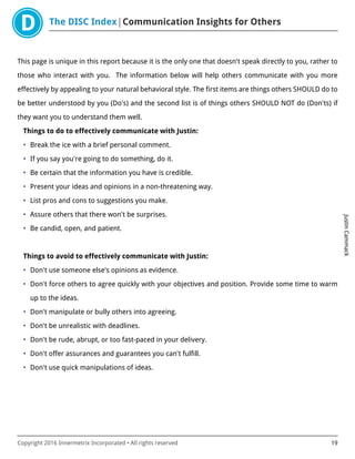 The DISC Index Communication Insights for Others
JustinCammack
Copyright 2016 Innermetrix Incorporated • All rights reserved 19
This page is unique in this report because it is the only one that doesn't speak directly to you, rather to
those who interact with you. The information below will help others communicate with you more
effectively by appealing to your natural behavioral style. The first items are things others SHOULD do to
be better understood by you (Do's) and the second list is of things others SHOULD NOT do (Don'ts) if
they want you to understand them well.
Things to do to effectively communicate with Justin:
• Break the ice with a brief personal comment.
• If you say you're going to do something, do it.
• Be certain that the information you have is credible.
• Present your ideas and opinions in a non-threatening way.
• List pros and cons to suggestions you make.
• Assure others that there won't be surprises.
• Be candid, open, and patient.
Things to avoid to effectively communicate with Justin:
• Don't use someone else's opinions as evidence.
• Don't force others to agree quickly with your objectives and position. Provide some time to warm
up to the ideas.
• Don't manipulate or bully others into agreeing.
• Don't be unrealistic with deadlines.
• Don't be rude, abrupt, or too fast-paced in your delivery.
• Don't offer assurances and guarantees you can't fulfill.
• Don't use quick manipulations of ideas.
 