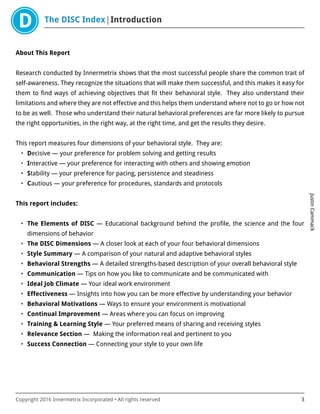 The DISC Index Introduction
JustinCammack
Copyright 2016 Innermetrix Incorporated • All rights reserved 3
About This Report
Research conducted by Innermetrix shows that the most successful people share the common trait of
self-awareness. They recognize the situations that will make them successful, and this makes it easy for
them to find ways of achieving objectives that fit their behavioral style. They also understand their
limitations and where they are not effective and this helps them understand where not to go or how not
to be as well. Those who understand their natural behavioral preferences are far more likely to pursue
the right opportunities, in the right way, at the right time, and get the results they desire.
This report measures four dimensions of your behavioral style. They are:
• Decisive — your preference for problem solving and getting results
• Interactive — your preference for interacting with others and showing emotion
• Stability — your preference for pacing, persistence and steadiness
• Cautious — your preference for procedures, standards and protocols
This report includes:
• The Elements of DISC — Educational background behind the profile, the science and the four
dimensions of behavior
• The DISC Dimensions — A closer look at each of your four behavioral dimensions
• Style Summary — A comparison of your natural and adaptive behavioral styles
• Behavioral Strengths — A detailed strengths-based description of your overall behavioral style
• Communication — Tips on how you like to communicate and be communicated with
• Ideal Job Climate — Your ideal work environment
• Effectiveness — Insights into how you can be more effective by understanding your behavior
• Behavioral Motivations — Ways to ensure your environment is motivational
• Continual Improvement — Areas where you can focus on improving
• Training & Learning Style — Your preferred means of sharing and receiving styles
• Relevance Section — Making the information real and pertinent to you
• Success Connection — Connecting your style to your own life
 