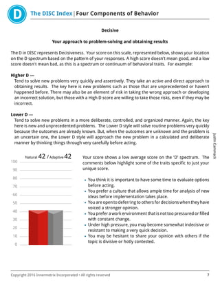 The DISC Index Four Components of Behavior
JustinCammack
Copyright 2016 Innermetrix Incorporated • All rights reserved 7
Decisive
Your approach to problem-solving and obtaining results
The D in DISC represents Decisiveness. Your score on this scale, represented below, shows your location
on the D spectrum based on the pattern of your responses. A high score doesn't mean good, and a low
score doesn't mean bad, as this is a spectrum or continuum of behavioral traits. For example:
Higher D —
Tend to solve new problems very quickly and assertively. They take an active and direct approach to
obtaining results. The key here is new problems such as those that are unprecedented or haven't
happened before. There may also be an element of risk in taking the wrong approach or developing
an incorrect solution, but those with a High D score are willing to take those risks, even if they may be
incorrect.
Lower D —
Tend to solve new problems in a more deliberate, controlled, and organized manner. Again, the key
here is new and unprecedented problems. The Lower D style will solve routine problems very quickly
because the outcomes are already known. But, when the outcomes are unknown and the problem is
an uncertain one, the Lower D style will approach the new problem in a calculated and deliberate
manner by thinking things through very carefully before acting.
0
10
20
30
40
50
60
70
80
90
100
Natural 42 /Adaptive 42 Your score shows a low average score on the 'D' spectrum. The
comments below highlight some of the traits specific to just your
unique score.
• You think it is important to have some time to evaluate options
before acting.
• You prefer a culture that allows ample time for analysis of new
ideas before implementation takes place.
• You are open to deferring to others for decisions when they have
voiced a stronger opinion.
• You prefer a work environment that is not too pressured or filled
with constant change.
• Under high pressure, you may become somewhat indecisive or
resistant to making a very quick decision.
• You may be hesitant to share your opinion with others if the
topic is divisive or hotly contested.
 