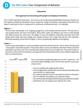 The DISC Index Four Components of Behavior
JustinCammack
Copyright 2016 Innermetrix Incorporated • All rights reserved 8
Interactive
Your approach to interacting with people and display of emotions.
The I in DISC represents Interactive. Your score on this scale represented below shows your location on
the I spectrum based on the pattern of your responses. A high score doesn't mean good, and a low score
doesn't mean bad, as this is a spectrum or continuum of behavioral traits. For example:
Higher I —
Tend to meet new people in an outgoing, gregarious, and socially assertive manner. The key here is
new people whom one hasn't met before. Many other styles are talkative, but more so with people
that they've known for some time. The Higher I scores are talkative, interactive and open even with
people whom they have just initially met. People scoring in this range may also be a bit impulsive.
Generally speaking, those with the Higher I scores are generally talkative and outgoing.
Lower I —
Tend to meet new people in a more controlled, quiet and reserved manner. Here's where the key word
"new people" enters the equation. Those with Lower I scores are talkative with their friends and close
associates, but tend to be more reserved with people they've just recently met. They tend to place a
premium on the control of emotions, and approach new relationships with a more reflective approach
than an emotional one.
0
10
20
30
40
50
60
70
80
90
100
Natural 67 /Adaptive 53 Your score shows a moderately high score on the 'I' spectrum. The
comments below highlight some of the traits specific to just your
unique score.
• You are sociable and outgoing with others.
• Youstronglypreferademocraticandnotdictatorialprofessional
environment or relationships.
• Youmakeaneffectivecoachorcounselorforothersontheteam.
• You are talkative and express your opinions freely.
• You can be pretty disorganized and lack great attention to detail.
• Sometimes you can express your opinion too much.
 