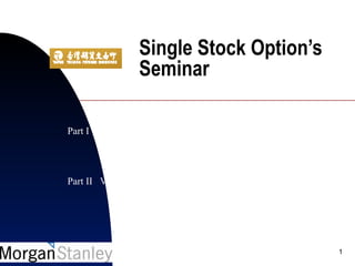 Single Stock Option’s
                 Seminar

Part I   Option Trading Overview
                   By Steve D. Chang   Morgan Stanley Dean Witter


Part II Volatility Trading Concept and Application
                   By Charles Chiang          Deutsche Bank A.G.




                                                                    1
 