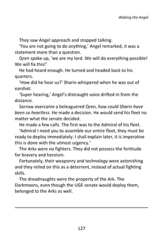 Waking the Angel




  They saw Angel approach and stopped talking.
  ‘You are not going to do anything,’ Angel remarked, it was a
statement more than a question.
  Qren spoke up, ‘we are my lord. We will do everything possible!
We will fix this!’
  He had heard enough. He turned and headed back to his
quarters.
  ‘How did he hear us?’ Sharin whispered when he was out of
earshot.
  ‘Super hearing,’ Angel’s distraught voice drifted in from the
distance.
  Sorrow overcame a beleaguered Qren, how could Sharin have
been so heartless. He made a decision. He would send his fleet no
matter what the senate decided.
  He made a few calls. The first was to the Admiral of his fleet.
  ‘Admiral I need you to assemble our entire fleet, they must be
ready to deploy immediately. I shall explain later, it is imperative
this is done with the utmost urgency.’
  The Arks were no fighters. They did not possess the fortitude
for bravery and heroism.
  Fortunately, their weaponry and technology were astonishing
and they relied on this as a deterrent, instead of actual fighting
skills.
  The dreadnaughts were the property of the Ark. The
Darkmoons, even though the UGE senate would deploy them,
belonged to the Arks as well.




                                127
 
