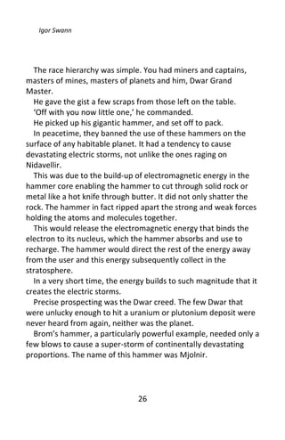 Igor Swann




  The race hierarchy was simple. You had miners and captains,
masters of mines, masters of planets and him, Dwar Grand
Master.
  He gave the gist a few scraps from those left on the table.
  ‘Off with you now little one,’ he commanded.
  He picked up his gigantic hammer, and set off to pack.
  In peacetime, they banned the use of these hammers on the
surface of any habitable planet. It had a tendency to cause
devastating electric storms, not unlike the ones raging on
Nidavellir.
  This was due to the build-up of electromagnetic energy in the
hammer core enabling the hammer to cut through solid rock or
metal like a hot knife through butter. It did not only shatter the
rock. The hammer in fact ripped apart the strong and weak forces
holding the atoms and molecules together.
  This would release the electromagnetic energy that binds the
electron to its nucleus, which the hammer absorbs and use to
recharge. The hammer would direct the rest of the energy away
from the user and this energy subsequently collect in the
stratosphere.
  In a very short time, the energy builds to such magnitude that it
creates the electric storms.
  Precise prospecting was the Dwar creed. The few Dwar that
were unlucky enough to hit a uranium or plutonium deposit were
never heard from again, neither was the planet.
  Brom’s hammer, a particularly powerful example, needed only a
few blows to cause a super-storm of continentally devastating
proportions. The name of this hammer was Mjolnir.




                                26
 