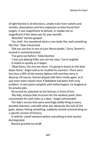Waking the Angel




of light flashed in all directions, smoke trails from rockets and
missiles, detonations and fiery explosion as they found their
targets. It was magnificent to behold, or maybe not so
magnificent if this show was for your benefit.
   ‘Beautiful’ Gemmi gasped.
   ‘Yes chief. You wondered what a rave looks like; well something
like that,’ Kilda interjected.
   ‘Did you see that in one of your library books,’ Carra, Gemmi’s
second in command jested.
   ‘I’ve gone out before,’ Kilda blushed.
   ‘I was just playing Kilda, you are too easy,’ Carra laughed.
   It ended as quickly as it began.
   ‘Okay Gems, the rest are yours. I’m going to knock on the door
down there,’ Angel said as he studied his scanners. There were
less than a fifth of the enemy fighters left and they were in
disarray. Of course, Gemmi played with their minds again, so it
was even more chaotic than if Skibladne had been their only
problem. A rave party complete with hallucinogens, he laughed at
his private joke.
   He turned his attention to the fortress in front of him.
   ‘My lady, analyze that structure for the weakest point, then
concentrate fire and make us a door,’ Angel commanded.
   The lady’s turrets that were seemingly wildly firing in every
possible direction, and with what was obviously the luck of the
gods, always hitting something, suddenly started concentrating on
a specific section of fortress.
   It held for a brief moment before everything in that section
disintegrated.
   #access granted my lord#


                               447
 