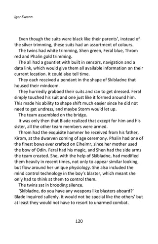 Igor Swann




   Even though the suits were black like their parents’, instead of
the silver trimming, these suits had an assortment of colours.
   The twins had white trimming, Shen green, Feral blue, Throm
red and Phalin gold trimming.
   The all had a gauntlet with built in sensors, navigation and a
data link, which would give them all available information on their
current location. It could also tell time.
   They each received a pendant in the shape of Skibladne that
housed their mindcom.
   They hurriedly grabbed their suits and ran to get dressed. Feral
simply touched his suit and one just like it formed around him.
This made his ability to shape shift much easier since he did not
need to get undress, and maybe Storm would let up.
   The team assembled on the bridge.
   It was only then that Blade realized that except for him and his
sister, all the other team members were armed.
   Throm had the exquisite hammer he received from his father,
Kirom, at the dwarven coming of age ceremony. Phalin had one of
the finest bows ever crafted on Elheimr, since her mother used
the bow of Odin. Feral had his magic, and Shen had the side arms
the team created. She, with the help of Skibladne, had modified
them heavily in recent times, not only to appear similar looking,
but flow around her unique physiology. She also included the
mind control technology in the boy’s blaster, which meant she
only had to think at them to control them.
   The twins sat in brooding silence.
   ‘Skibladne, do you have any weapons like blasters aboard?’
Blade inquired sullenly. It would not be special like the others’ but
at least they would not have to resort to unarmed combat.


                                120
 