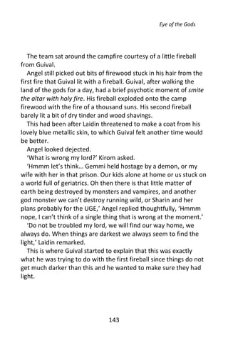 Eye of the Gods




   The team sat around the campfire courtesy of a little fireball
from Guival.
   Angel still picked out bits of firewood stuck in his hair from the
first fire that Guival lit with a fireball. Guival, after walking the
land of the gods for a day, had a brief psychotic moment of smite
the altar with holy fire. His fireball exploded onto the camp
firewood with the fire of a thousand suns. His second fireball
barely lit a bit of dry tinder and wood shavings.
   This had been after Laidin threatened to make a coat from his
lovely blue metallic skin, to which Guival felt another time would
be better.
   Angel looked dejected.
   ‘What is wrong my lord?’ Kirom asked.
   ‘Hmmm let’s think… Gemmi held hostage by a demon, or my
wife with her in that prison. Our kids alone at home or us stuck on
a world full of geriatrics. Oh then there is that little matter of
earth being destroyed by monsters and vampires, and another
god monster we can’t destroy running wild, or Sharin and her
plans probably for the UGE,’ Angel replied thoughtfully, ‘Hmmm
nope, I can’t think of a single thing that is wrong at the moment.’
   ‘Do not be troubled my lord, we will find our way home, we
always do. When things are darkest we always seem to find the
light,’ Laidin remarked.
   This is where Guival started to explain that this was exactly
what he was trying to do with the first fireball since things do not
get much darker than this and he wanted to make sure they had
light.




                                143
 