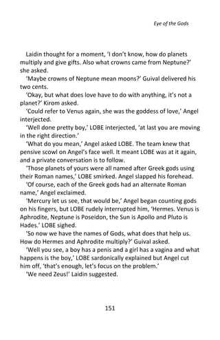Eye of the Gods




   Laidin thought for a moment, ‘I don’t know, how do planets
multiply and give gifts. Also what crowns came from Neptune?’
she asked.
   ‘Maybe crowns of Neptune mean moons?’ Guival delivered his
two cents.
   ‘Okay, but what does love have to do with anything, it’s not a
planet?’ Kirom asked.
   ‘Could refer to Venus again, she was the goddess of love,’ Angel
interjected.
   ‘Well done pretty boy,’ LOBE interjected, ‘at last you are moving
in the right direction.’
   ‘What do you mean,’ Angel asked LOBE. The team knew that
pensive scowl on Angel’s face well. It meant LOBE was at it again,
and a private conversation is to follow.
   ‘Those planets of yours were all named after Greek gods using
their Roman names,’ LOBE smirked. Angel slapped his forehead.
   ‘Of course, each of the Greek gods had an alternate Roman
name,’ Angel exclaimed.
   ‘Mercury let us see, that would be,’ Angel began counting gods
on his fingers, but LOBE rudely interrupted him, ‘Hermes. Venus is
Aphrodite, Neptune is Poseidon, the Sun is Apollo and Pluto is
Hades.’ LOBE sighed.
   ‘So now we have the names of Gods, what does that help us.
How do Hermes and Aphrodite multiply?’ Guival asked.
   ‘Well you see, a boy has a penis and a girl has a vagina and what
happens is the boy,’ LOBE sardonically explained but Angel cut
him off, ‘that’s enough, let’s focus on the problem.’
   ‘We need Zeus!’ Laidin suggested.




                                151
 