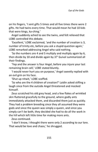 Eye of the Gods




on his fingers, ‘I sent gifts 5 times and all five times there were 2
gifts. He had twins every time. That would mean he had 10 kids
that were kings, ka-ching.’
   Angel suddenly ached to see the twins, and felt relieved that
LOBE controlled this debate.
   ‘Excellent,’ LOBE exclaimed, ‘and the number of creation is 3,
number of trinity etc, before you ask a stupid question again,’
LOBE remarked addressing Angel who said nothing.
   ‘So the numbers are 4 and 5 multiply and multiply again by 6,
then divide by 10 and divide again by 3?’ Guival summarized all
their findings.
   ‘Yep and the answer is four Angel, before you injure your last
remaining brain cell,’ LOBE stated bluntly.
   ‘I would never hurt you on purpose,’ Angel sweetly replied with
an evil grin on his face.
   ‘Shut up nitwit,’ LOBE scoffed.
   ‘So who are the 4 children of creation?’ Laidin asked stifling a
laugh since from the outside Angel threatened and mocked
himself.
   Zeus scratched his old grey head, and a few flakes of wrinkled
skin fluttered gracefully to the ground, where godly ants
immediately attacked them, and discarded them just as quickly.
They had a problem breeding since they all assumed they were
gods and since the queen was simply a queen, and since you
simply can’t be both, they decided she had to do all the work in
the hill which left little time for making more ants.
   Zeus continued.
   ‘I don’t know, I thought there were only 2 according to our lore.
That would be love and chaos,’ he shrugged.


                                155
 