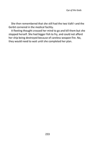 Eye of the Gods




  She then remembered that she still had the two Valk’r and the
Gerbit cornered in the medical facility.
  A fleeting thought crossed her mind to go and kill them but she
stopped herself. She had bigger fish to fry, and could not afford
her ship being destroyed because of careless weapon fire. No,
they would need to wait until she completed her plan.




                               233
 