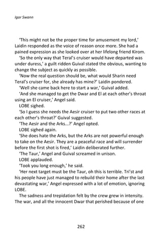 Igor Swann




  ‘This might not be the proper time for amusement my lord,’
Laidin responded as the voice of reason once more. She had a
pained expression as she looked over at her lifelong friend Kirom.
  ‘So the only way that Teral’s cruiser would have departed was
under duress,’ a guilt ridden Guival stated the obvious, wanting to
change the subject as quickly as possible.
  ‘Now the real question should be, what would Sharin need
Teral’s cruiser for, she already has mine?’ Laidin pondered.
  ‘Well she came back here to start a war,’ Guival added.
  ‘And she managed to get the Dwar and El at each other’s throat
using an El cruiser,’ Angel said.
  LOBE sighed.
  ‘So I guess she needs the Aesir cruiser to put two other races at
each other’s throat?’ Guival suggested.
  ‘The Aesir and the Arks...?’ Angel opted.
  LOBE sighed again.
  ‘She does hate the Arks, but the Arks are not powerful enough
to take on the Aesir. They are a peaceful race and will surrender
before the first shot is fired,’ Laidin deliberated further.
  ‘The Taur,’ Angel and Guival screamed in unison.
  LOBE applauded.
  ‘Took you long enough,’ he said.
  ‘Her next target must be the Taur, oh this is terrible. Tri’st and
his people have just managed to rebuild their home after the last
devastating war,’ Angel expressed with a lot of emotion, ignoring
LOBE.
  The sadness and trepidation felt by the crew grew in intensity.
The war, and all the innocent Dwar that perished because of one




                                262
 