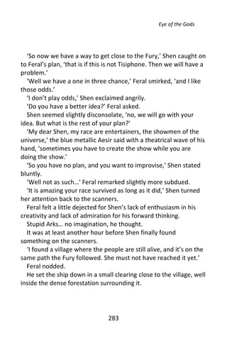 Eye of the Gods




  ‘So now we have a way to get close to the Fury,’ Shen caught on
to Feral’s plan, ‘that is if this is not Tisiphone. Then we will have a
problem.’
  ‘Well we have a one in three chance,’ Feral smirked, ‘and I like
those odds.’
  ‘I don’t play odds,’ Shen exclaimed angrily.
  ‘Do you have a better idea?’ Feral asked.
  Shen seemed slightly disconsolate, ‘no, we will go with your
idea. But what is the rest of your plan?’
  ‘My dear Shen, my race are entertainers, the showmen of the
universe,’ the blue metallic Aesir said with a theatrical wave of his
hand, ‘sometimes you have to create the show while you are
doing the show.’
  ‘So you have no plan, and you want to improvise,’ Shen stated
bluntly.
  ‘Well not as such…’ Feral remarked slightly more subdued.
  ‘It is amazing your race survived as long as it did,’ Shen turned
her attention back to the scanners.
  Feral felt a little dejected for Shen’s lack of enthusiasm in his
creativity and lack of admiration for his forward thinking.
  Stupid Arks… no imagination, he thought.
  It was at least another hour before Shen finally found
something on the scanners.
  ‘I found a village where the people are still alive, and it’s on the
same path the Fury followed. She must not have reached it yet.’
  Feral nodded.
  He set the ship down in a small clearing close to the village, well
inside the dense forestation surrounding it.




                                 283
 