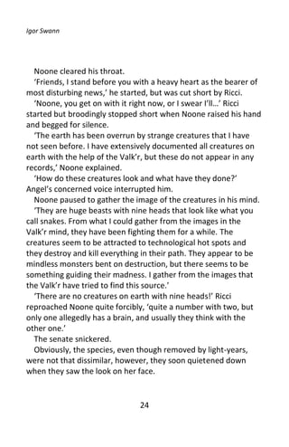 Igor Swann




  Noone cleared his throat.
  ‘Friends, I stand before you with a heavy heart as the bearer of
most disturbing news,’ he started, but was cut short by Ricci.
  ‘Noone, you get on with it right now, or I swear I’ll…’ Ricci
started but broodingly stopped short when Noone raised his hand
and begged for silence.
  ‘The earth has been overrun by strange creatures that I have
not seen before. I have extensively documented all creatures on
earth with the help of the Valk’r, but these do not appear in any
records,’ Noone explained.
  ‘How do these creatures look and what have they done?’
Angel’s concerned voice interrupted him.
  Noone paused to gather the image of the creatures in his mind.
  ‘They are huge beasts with nine heads that look like what you
call snakes. From what I could gather from the images in the
Valk’r mind, they have been fighting them for a while. The
creatures seem to be attracted to technological hot spots and
they destroy and kill everything in their path. They appear to be
mindless monsters bent on destruction, but there seems to be
something guiding their madness. I gather from the images that
the Valk’r have tried to find this source.’
  ‘There are no creatures on earth with nine heads!’ Ricci
reproached Noone quite forcibly, ‘quite a number with two, but
only one allegedly has a brain, and usually they think with the
other one.’
  The senate snickered.
  Obviously, the species, even though removed by light-years,
were not that dissimilar, however, they soon quietened down
when they saw the look on her face.


                               24
 