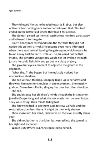 Igor Swann




  They followed him as he headed towards Erabus, but also
noticed a trail coming back and rather followed that. This trail
ended on the battlefield where they lost it for a while.
  The Gentari picked up the trail again a few hundred yards away
and followed it to the gate.
  Ricci’s annoyance stemmed from the fact that they did not
notice this on their arrival. She became even more infuriated
when there was no trail leaving the gate again, which means he
found a way back to earth. Unless... no, he could not be that
insane. The geriatric voltage boy would not let Typhon through
just so he could fight him and go out in a blaze of glory.
  She gave her eyes a moment to adjust to the gloom in the
chamber.
  ‘What the…?’ she began, but immediately noticed her
unconscious children.
  She ran without thinking, scooping Blade up in her arms and
throwing him over her shoulder in one movement. She roughly
grabbed Storm from Phalin, slinging her over her other shoulder.
  She ran.
  She could sense her children’s minds through the Brisingamen
jewel in Dragonfang and what she saw made her run even faster.
They were dying. Their minds fading fast.
  She knew she had to get them back to New Valhalla and the
restoration chambers there. It might be their only chance.
  Shen spoke into her mind, ‘Sleipnir is on the level directly above
you.’
  She did not bother to thank her but veered into the tunnel to
her right and ascended.
  Where is it? Where is it? She repeated to herself.


                                318
 