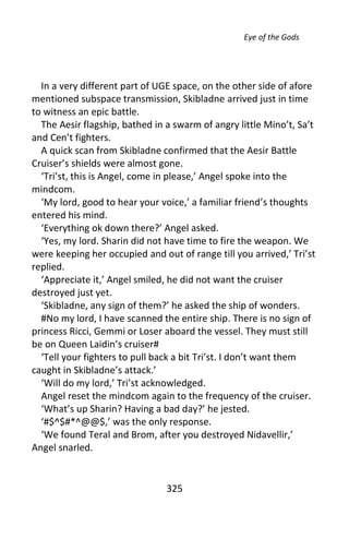 Eye of the Gods




  In a very different part of UGE space, on the other side of afore
mentioned subspace transmission, Skibladne arrived just in time
to witness an epic battle.
  The Aesir flagship, bathed in a swarm of angry little Mino’t, Sa’t
and Cen’t fighters.
  A quick scan from Skibladne confirmed that the Aesir Battle
Cruiser’s shields were almost gone.
  ‘Tri’st, this is Angel, come in please,’ Angel spoke into the
mindcom.
  ‘My lord, good to hear your voice,’ a familiar friend’s thoughts
entered his mind.
  ‘Everything ok down there?’ Angel asked.
  ‘Yes, my lord. Sharin did not have time to fire the weapon. We
were keeping her occupied and out of range till you arrived,’ Tri’st
replied.
  ‘Appreciate it,’ Angel smiled, he did not want the cruiser
destroyed just yet.
  ‘Skibladne, any sign of them?’ he asked the ship of wonders.
  #No my lord, I have scanned the entire ship. There is no sign of
princess Ricci, Gemmi or Loser aboard the vessel. They must still
be on Queen Laidin’s cruiser#
  ‘Tell your fighters to pull back a bit Tri’st. I don’t want them
caught in Skibladne’s attack.’
  ‘Will do my lord,’ Tri’st acknowledged.
  Angel reset the mindcom again to the frequency of the cruiser.
  ‘What’s up Sharin? Having a bad day?’ he jested.
  ‘#$^$#*^@@$,’ was the only response.
  ‘We found Teral and Brom, after you destroyed Nidavellir,’
Angel snarled.


                                325
 