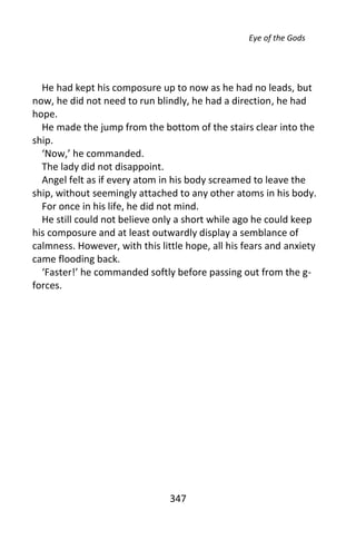 Eye of the Gods




  He had kept his composure up to now as he had no leads, but
now, he did not need to run blindly, he had a direction, he had
hope.
  He made the jump from the bottom of the stairs clear into the
ship.
  ‘Now,’ he commanded.
  The lady did not disappoint.
  Angel felt as if every atom in his body screamed to leave the
ship, without seemingly attached to any other atoms in his body.
  For once in his life, he did not mind.
  He still could not believe only a short while ago he could keep
his composure and at least outwardly display a semblance of
calmness. However, with this little hope, all his fears and anxiety
came flooding back.
  ‘Faster!’ he commanded softly before passing out from the g-
forces.




                                347
 