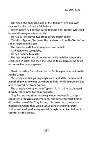 Eye of the Gods




  The disdainful body language of the darklord filled him with
rage such as he had never felt before.
  Never before had anyone dared to mock him, but this wretched
humanoid arrogantly taunted him.
  He had barely moved two steps before Sharin spoke.
  ‘Goodbye Typhon,’ he heard the final words from Dar’kel before
she uttered a shrill laugh.
  The floor beneath him disappeared and he fell.
  It all happened too quickly.
  He had no time to react.
  The last thing he saw of the demon while he fell was how she
replaced her mask, and then she seemed to die because he could
not sense her mind anymore.

   Sharin or rather Dar’kel watched as Typhon plummeted into the
Pacific Ocean.
   She let rip another grating laugh from behind the demon mask,
a mask that was now not only there to hide her disfigurement but
also to protect her from Typhon.
   The smugglers compartment Typhon hid in had in fact housed
illegally traded Grey Farren previously.
   Grey Farren, notorious for being almost impossible to trap,
could sense thoughts and emotions, very similar to what Typhon
did. In the case of the Grey Farren, this served as a protection
mechanism where they would sense danger and find safety.
   Hunters developed a very special thought scrambler helmet to
counter act this ability.




                              367
 