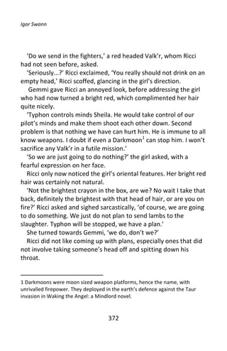 Igor Swann




   ‘Do we send in the fighters,’ a red headed Valk’r, whom Ricci
had not seen before, asked.
   ‘Seriously...?’ Ricci exclaimed, ‘You really should not drink on an
empty head,’ Ricci scoffed, glancing in the girl’s direction.
    Gemmi gave Ricci an annoyed look, before addressing the girl
who had now turned a bright red, which complimented her hair
quite nicely.
   ‘Typhon controls minds Sheila. He would take control of our
pilot’s minds and make them shoot each other down. Second
problem is that nothing we have can hurt him. He is immune to all
know weapons. I doubt if even a Darkmoon1 can stop him. I won’t
sacrifice any Valk’r in a futile mission.’
   ‘So we are just going to do nothing?’ the girl asked, with a
fearful expression on her face.
   Ricci only now noticed the girl’s oriental features. Her bright red
hair was certainly not natural.
   ‘Not the brightest crayon in the box, are we? No wait I take that
back, definitely the brightest with that head of hair, or are you on
fire?’ Ricci asked and sighed sarcastically, ‘of course, we are going
to do something. We just do not plan to send lambs to the
slaughter. Typhon will be stopped, we have a plan.’
   She turned towards Gemmi, ‘we do, don’t we?’
   Ricci did not like coming up with plans, especially ones that did
not involve taking someone’s head off and spitting down his
throat.


1 Darkmoons were moon sized weapon platforms, hence the name, with
unrivalled firepower. They deployed in the earth’s defence against the Taur
invasion in Waking the Angel: a Mindlord novel.


                                     372
 