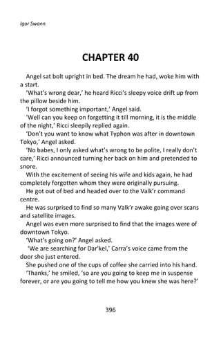 Igor Swann




                       CHAPTER 40
  Angel sat bolt upright in bed. The dream he had, woke him with
a start.
  ‘What’s wrong dear,’ he heard Ricci’s sleepy voice drift up from
the pillow beside him.
  ‘I forgot something important,’ Angel said.
  ‘Well can you keep on forgetting it till morning, it is the middle
of the night,’ Ricci sleepily replied again.
  ‘Don’t you want to know what Typhon was after in downtown
Tokyo,’ Angel asked.
  ‘No babes, I only asked what’s wrong to be polite, I really don’t
care,’ Ricci announced turning her back on him and pretended to
snore.
  With the excitement of seeing his wife and kids again, he had
completely forgotten whom they were originally pursuing.
  He got out of bed and headed over to the Valk’r command
centre.
  He was surprised to find so many Valk’r awake going over scans
and satellite images.
  Angel was even more surprised to find that the images were of
downtown Tokyo.
  ‘What’s going on?’ Angel asked.
   ‘We are searching for Dar’kel,’ Carra’s voice came from the
door she just entered.
  She pushed one of the cups of coffee she carried into his hand.
  ‘Thanks,’ he smiled, ‘so are you going to keep me in suspense
forever, or are you going to tell me how you knew she was here?’



                                396
 
