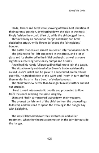Eye of the Gods




  Blade, Throm and Feral were showing off their best imitation of
their parents’ position, by strutting down the aisle in the most
kingly fashion they could think of, while the girls judged them.
  Throm won by an enormous margin and Blade and Feral
decided to attack, while Throm defended the fair maidens’
honour.
  The battle that ensued almost caused an international incident.
  The girls not to feel left out joined in the attack, and a lot of
glass and ice shattered in the initial onslaught, as well as some
dignitaries receiving some nasty bumps and bruises.
  Angel had his hands full persuading Ricci not to join the battle.
  The situation only subdued after Storm’s blade accidentally
nicked Loser’s jacket and he grew to a supersized premenstrual
guerrilla. He grabbed each of the twins and Throm in turn stuffing
them under his arm like a bunch of stolen bananas.
  The children knew better than to anger him any further and did
not struggle.
    Feral turned into a metallic puddle and proceeded to flow
from the room avoiding the same indignity.
  Shen and Phalin surrendered laying down their weapons.
  The prompt banishment of the children from the proceedings
followed, and they had to spend the evening in the hangar bay
with Skibladne.

  The kids still brooded over their misfortune and unfair
treatment, when they heard a commotion in the corridor outside
the hangar.




                               405
 