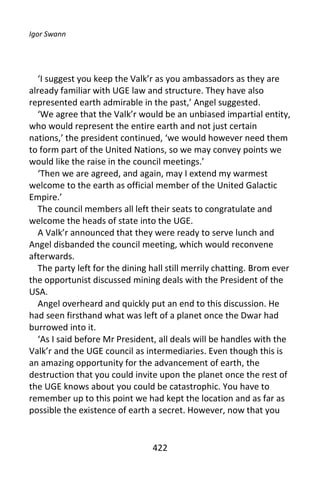 Igor Swann




  ‘I suggest you keep the Valk’r as you ambassadors as they are
already familiar with UGE law and structure. They have also
represented earth admirable in the past,’ Angel suggested.
  ‘We agree that the Valk’r would be an unbiased impartial entity,
who would represent the entire earth and not just certain
nations,’ the president continued, ‘we would however need them
to form part of the United Nations, so we may convey points we
would like the raise in the council meetings.’
  ‘Then we are agreed, and again, may I extend my warmest
welcome to the earth as official member of the United Galactic
Empire.’
  The council members all left their seats to congratulate and
welcome the heads of state into the UGE.
  A Valk’r announced that they were ready to serve lunch and
Angel disbanded the council meeting, which would reconvene
afterwards.
  The party left for the dining hall still merrily chatting. Brom ever
the opportunist discussed mining deals with the President of the
USA.
  Angel overheard and quickly put an end to this discussion. He
had seen firsthand what was left of a planet once the Dwar had
burrowed into it.
  ‘As I said before Mr President, all deals will be handles with the
Valk’r and the UGE council as intermediaries. Even though this is
an amazing opportunity for the advancement of earth, the
destruction that you could invite upon the planet once the rest of
the UGE knows about you could be catastrophic. You have to
remember up to this point we had kept the location and as far as
possible the existence of earth a secret. However, now that you


                                 422
 