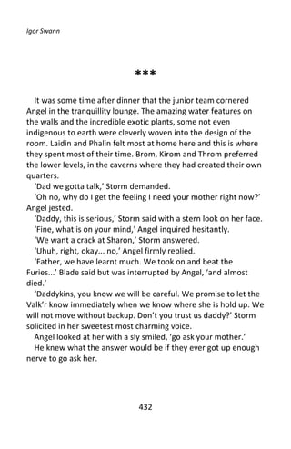 Igor Swann




                               ***
  It was some time after dinner that the junior team cornered
Angel in the tranquillity lounge. The amazing water features on
the walls and the incredible exotic plants, some not even
indigenous to earth were cleverly woven into the design of the
room. Laidin and Phalin felt most at home here and this is where
they spent most of their time. Brom, Kirom and Throm preferred
the lower levels, in the caverns where they had created their own
quarters.
  ‘Dad we gotta talk,’ Storm demanded.
  ‘Oh no, why do I get the feeling I need your mother right now?’
Angel jested.
  ‘Daddy, this is serious,’ Storm said with a stern look on her face.
  ‘Fine, what is on your mind,’ Angel inquired hesitantly.
  ‘We want a crack at Sharon,’ Storm answered.
  ‘Uhuh, right, okay... no,’ Angel firmly replied.
  ‘Father, we have learnt much. We took on and beat the
Furies...’ Blade said but was interrupted by Angel, ‘and almost
died.’
  ‘Daddykins, you know we will be careful. We promise to let the
Valk’r know immediately when we know where she is hold up. We
will not move without backup. Don’t you trust us daddy?’ Storm
solicited in her sweetest most charming voice.
  Angel looked at her with a sly smiled, ‘go ask your mother.’
  He knew what the answer would be if they ever got up enough
nerve to go ask her.




                                432
 