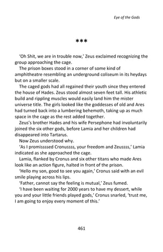 Eye of the Gods




                              ***
   ‘Oh Shit, we are in trouble now,’ Zeus exclaimed recognizing the
group approaching the cage.
   The prison boxes stood in a corner of some kind of
amphitheatre resembling an underground coliseum in its heydays
but on a smaller scale.
   The caged gods had all regained their youth since they entered
the house of Hades. Zeus stood almost seven feet tall. His athletic
build and rippling muscles would easily land him the mister
universe title. The girls looked like the goddesses of old and Ares
had turned back into a lumbering behemoth, taking up as much
space in the cage as the rest added together.
   Zeus’s brother Hades and his wife Persephone had involuntarily
joined the six other gods, before Lamia and her children had
disappeared into Tartarus.
   Now Zeus understood why.
   ‘As I promissssed Cronussss, your freedom and Zeussss,’ Lamia
indicated as she approached the cage.
   Lamia, flanked by Cronus and six other titans who made Ares
look like an action figure, halted in front of the prison.
   ‘Hello my son, good to see you again,’ Cronus said with an evil
smile playing across his lips.
   ‘Father, cannot say the feeling is mutual,’ Zeus fumed.
   ‘I have been waiting for 2000 years to have my dessert, while
you and your little friends played gods,’ Cronus snarled, ‘trust me,
I am going to enjoy every moment of this.’




                                461
 