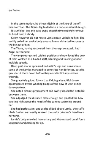 Igor Swann




   In the same motion, he threw Mjolnir at the knee of the off
balance Titan. The Titan’s leg folded into a quite unnatural design.
   It stumbled, and this gave LOBE enough time expertly remove
its head from its body.
   Kirom however did not notice Lamia sneak up behind him. She
swiftly coiled her snake body around him and started to squeeze
the life out of him.
   The Titans, having recovered from the surprise attack, had
Angel surrounded.
   The vampires reached Laidin’s position and now faced the bow
of Odin wielded as a bladed staff, whirling and slashing at near
invisible speeds.
   Deep gash marks appeared on Laidin’s legs and arms where
some of the Lamies managed to penetrate her defences, but she
quickly cut them down before they could inflict any serious
wounds.
   She gracefully glided forward as if doing a beautiful dance,
accompanied by the whirling blades of the bow of Odin as her
dance partner.
   She noted Kirom’s predicament and swiftly closed the distance
between them.
   She adjudged the distance close enough and planted the bow
vaulting high above the heads of the Lamies swarming around
her.
   She had perfect aim, and as she glided above Lamia, the staff’s
blade flashed and neatly severed the snake princess’s head from
her torso.
   Lamia’s body uncoiled involuntary and Kirom stood on all fours
sputtering and gasping for air.


                                466
 