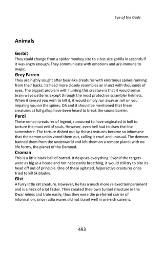 Eye of the Gods




Animals

Gerbit
They could change from a spider monkey size to a bus size gorilla in seconds if
it was angry enough. They communicate with emotions and are immune to
magic.
Grey Farren
They are highly sought after bear-like creatures with enormous spines running
from their backs. Its head more closely resembles an insect with thousands of
eyes. The biggest problem with hunting this creature is that it would sense
brain wave patterns except through the most protective scrambler helmets.
When it sensed you wish to kill it, it would simply run away or roll on you
impaling you on the spines. Oh and it should be mentioned that these
creatures at full gallop have been heard to break the sound barrier.
Perol
These remain creatures of legend, rumoured to have originated in hell to
torture the most evil of souls. However, even hell had to draw the line
somewhere. The torture dished out by these creatures became so inhumane
that the demon union voted them out, calling it cruel and unusual. The demons
banned them from the underworld and left them on a remote planet with no
life forms, the planet of the Damned.
Croman
This is a little black ball of hatred. It despises everything. Even if the targets
were as big as a house and not necessarily breathing, it would still try to bite its
head off out of principle. One of these agitated, hyperactive creatures once
tried to kill Skibladne.
Gist
A furry little rat creature. However, he has a much more relaxed temperament
and is a heck of a lot faster. They created their own tunnel structure in the
Dwar mines and train easily, thus they were the preferred carrier of
information, since radio waves did not travel well in ore-rich caverns.




                                       493
 