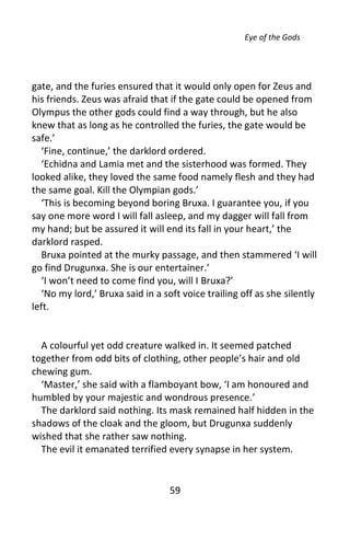 Eye of the Gods




gate, and the furies ensured that it would only open for Zeus and
his friends. Zeus was afraid that if the gate could be opened from
Olympus the other gods could find a way through, but he also
knew that as long as he controlled the furies, the gate would be
safe.’
  ‘Fine, continue,’ the darklord ordered.
  ‘Echidna and Lamia met and the sisterhood was formed. They
looked alike, they loved the same food namely flesh and they had
the same goal. Kill the Olympian gods.’
  ‘This is becoming beyond boring Bruxa. I guarantee you, if you
say one more word I will fall asleep, and my dagger will fall from
my hand; but be assured it will end its fall in your heart,’ the
darklord rasped.
  Bruxa pointed at the murky passage, and then stammered ‘I will
go find Drugunxa. She is our entertainer.’
  ‘I won’t need to come find you, will I Bruxa?’
  ‘No my lord,’ Bruxa said in a soft voice trailing off as she silently
left.


  A colourful yet odd creature walked in. It seemed patched
together from odd bits of clothing, other people’s hair and old
chewing gum.
  ‘Master,’ she said with a flamboyant bow, ‘I am honoured and
humbled by your majestic and wondrous presence.’
  The darklord said nothing. Its mask remained half hidden in the
shadows of the cloak and the gloom, but Drugunxa suddenly
wished that she rather saw nothing.
  The evil it emanated terrified every synapse in her system.


                                  59
 