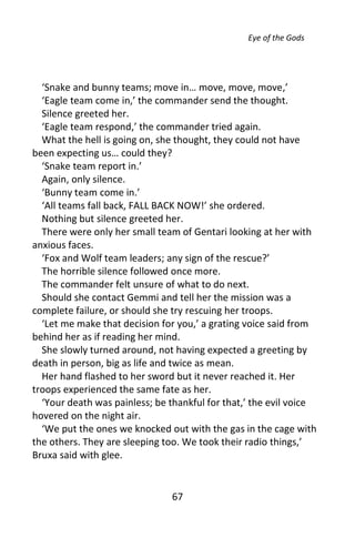 Eye of the Gods




  ‘Snake and bunny teams; move in… move, move, move,’
  ‘Eagle team come in,’ the commander send the thought.
  Silence greeted her.
  ‘Eagle team respond,’ the commander tried again.
  What the hell is going on, she thought, they could not have
been expecting us… could they?
  ‘Snake team report in.’
  Again, only silence.
  ‘Bunny team come in.’
  ‘All teams fall back, FALL BACK NOW!’ she ordered.
  Nothing but silence greeted her.
  There were only her small team of Gentari looking at her with
anxious faces.
  ‘Fox and Wolf team leaders; any sign of the rescue?’
  The horrible silence followed once more.
  The commander felt unsure of what to do next.
  Should she contact Gemmi and tell her the mission was a
complete failure, or should she try rescuing her troops.
  ‘Let me make that decision for you,’ a grating voice said from
behind her as if reading her mind.
  She slowly turned around, not having expected a greeting by
death in person, big as life and twice as mean.
  Her hand flashed to her sword but it never reached it. Her
troops experienced the same fate as her.
  ‘Your death was painless; be thankful for that,’ the evil voice
hovered on the night air.
  ‘We put the ones we knocked out with the gas in the cage with
the others. They are sleeping too. We took their radio things,’
Bruxa said with glee.


                               67
 
