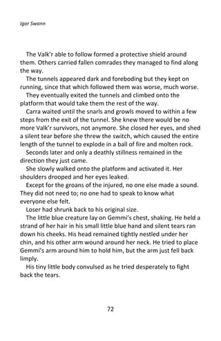 Igor Swann




   The Valk’r able to follow formed a protective shield around
them. Others carried fallen comrades they managed to find along
the way.
   The tunnels appeared dark and foreboding but they kept on
running, since that which followed them was worse, much worse.
   They eventually exited the tunnels and climbed onto the
platform that would take them the rest of the way.
   Carra waited until the snarls and growls moved to within a few
steps from the exit of the tunnel. She knew there would be no
more Valk’r survivors, not anymore. She closed her eyes, and shed
a silent tear before she threw the switch, which caused the entire
length of the tunnel to explode in a ball of fire and molten rock.
   Seconds later and only a deathly stillness remained in the
direction they just came.
   She slowly walked onto the platform and activated it. Her
shoulders drooped and her eyes leaked.
   Except for the groans of the injured, no one else made a sound.
They did not need to; no one had to speak to know what
everyone else felt.
   Loser had shrunk back to his original size.
   The little blue creature lay on Gemmi’s chest, shaking. He held a
strand of her hair in his small little blue hand and silent tears ran
down his cheeks. His head remained tightly nestled under her
chin, and his other arm wound around her neck. He tried to place
Gemmi’s arm around him to hold him, but the arm just fell back
limply.
   His tiny little body convulsed as he tried desperately to fight
back the tears.




                                 72
 