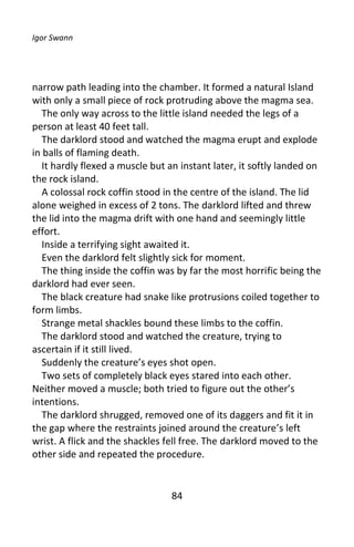 Igor Swann




narrow path leading into the chamber. It formed a natural Island
with only a small piece of rock protruding above the magma sea.
   The only way across to the little island needed the legs of a
person at least 40 feet tall.
   The darklord stood and watched the magma erupt and explode
in balls of flaming death.
   It hardly flexed a muscle but an instant later, it softly landed on
the rock island.
   A colossal rock coffin stood in the centre of the island. The lid
alone weighed in excess of 2 tons. The darklord lifted and threw
the lid into the magma drift with one hand and seemingly little
effort.
   Inside a terrifying sight awaited it.
   Even the darklord felt slightly sick for moment.
   The thing inside the coffin was by far the most horrific being the
darklord had ever seen.
   The black creature had snake like protrusions coiled together to
form limbs.
   Strange metal shackles bound these limbs to the coffin.
   The darklord stood and watched the creature, trying to
ascertain if it still lived.
   Suddenly the creature’s eyes shot open.
   Two sets of completely black eyes stared into each other.
Neither moved a muscle; both tried to figure out the other’s
intentions.
   The darklord shrugged, removed one of its daggers and fit it in
the gap where the restraints joined around the creature’s left
wrist. A flick and the shackles fell free. The darklord moved to the
other side and repeated the procedure.


                                 84
 