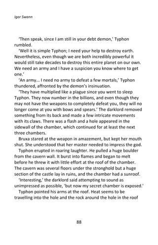 Igor Swann




  ‘Then speak, since I am still in your debt demon,’ Typhon
rumbled.
  ‘Well it is simple Typhon; I need your help to destroy earth.
Nevertheless, even though we are both incredibly powerful it
would still take decades to destroy this entire planet on our own.
We need an army and I have a suspicion you know where to get
one.’
  ‘An army... I need no army to defeat a few mortals,’ Typhon
thundered, affronted by the demon’s insinuation.
  ‘They have multiplied like a plague since you went to sleep
Typhon. They now number in the billions, and even though they
may not have the weapons to completely defeat you, they will no
longer come at you with bows and spears.’ The darklord removed
something from its back and made a few intricate movements
with its claws. There was a flash and a hole appeared in the
sidewall of the chamber, which continued for at least the next
three chambers.
  Bruxa stared at the weapon in amazement, but kept her mouth
shut. She understood that her master needed to impress the god.
  Typhon erupted in roaring laughter. He pulled a huge boulder
from the cavern wall. It burst into flames and began to melt
before he threw it with little effort at the roof of the chamber.
The cavern was several floors under the stronghold but a huge
section of the castle lay in ruins, and the chamber had a sunroof.
  ‘Interesting,’ the darklord said attempting to sound as
unimpressed as possible, ‘but now my secret chamber is exposed.’
  Typhon pointed his arms at the roof. Heat seems to be
travelling into the hole and the rock around the hole in the roof




                               88
 