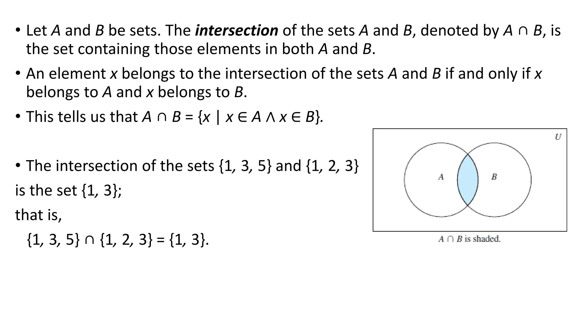 • Let A and B be sets. The intersection of the sets A and B, denoted by A ∩ B, is
the set containing those elements in both A and B.
• An element x belongs to the intersection of the sets A and B if and only if x
belongs to A and x belongs to B.
• This tells us that A ∩ B = {x | x ∈ A ∧ x ∈ B}.
• The intersection of the sets {1, 3, 5} and {1, 2, 3}
is the set {1, 3};
that is,
{1, 3, 5} ∩ {1, 2, 3} = {1, 3}.
 