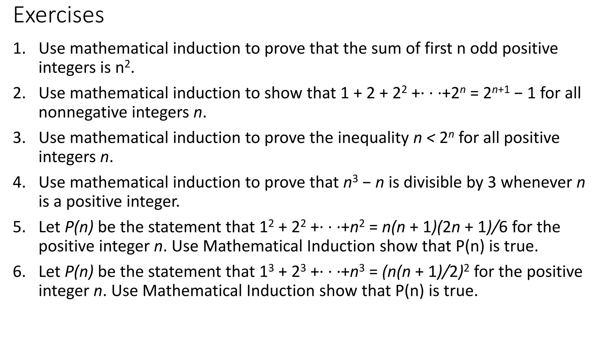 Exercises
1. Use mathematical induction to prove that the sum of first n odd positive
integers is n2.
2. Use mathematical induction to show that 1 + 2 + 22 +· · ·+2n = 2n+1 − 1 for all
nonnegative integers n.
3. Use mathematical induction to prove the inequality n < 2n for all positive
integers n.
4. Use mathematical induction to prove that n3 − n is divisible by 3 whenever n
is a positive integer.
5. Let P(n) be the statement that 12 + 22 +· · ·+n2 = n(n + 1)(2n + 1)/6 for the
positive integer n. Use Mathematical Induction show that P(n) is true.
6. Let P(n) be the statement that 13 + 23 +· · ·+n3 = (n(n + 1)/2)2 for the positive
integer n. Use Mathematical Induction show that P(n) is true.
 