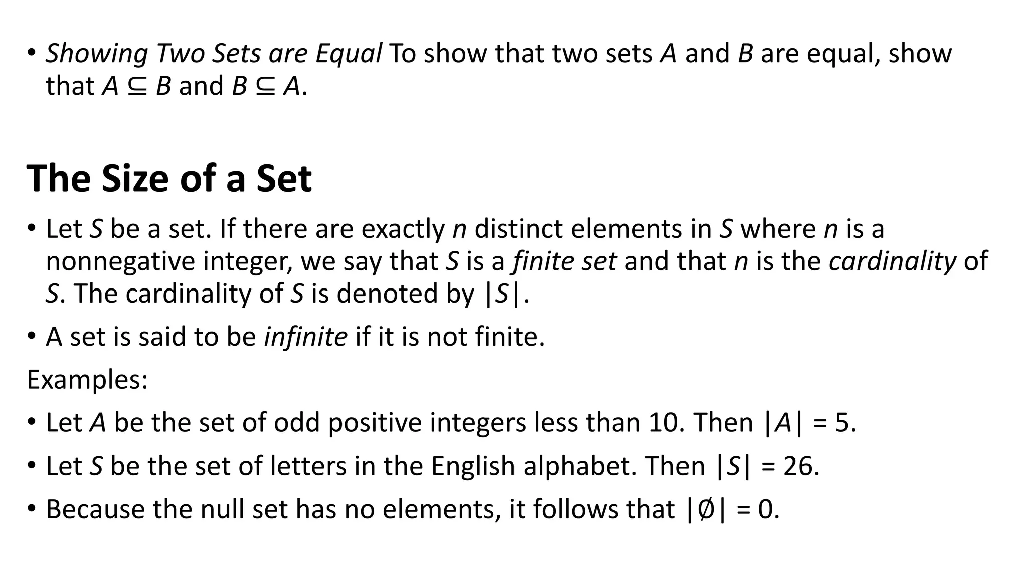• Showing Two Sets are Equal To show that two sets A and B are equal, show
that A ⊆ B and B ⊆ A.
The Size of a Set
• Let S be a set. If there are exactly n distinct elements in S where n is a
nonnegative integer, we say that S is a finite set and that n is the cardinality of
S. The cardinality of S is denoted by |S|.
• A set is said to be infinite if it is not finite.
Examples:
• Let A be the set of odd positive integers less than 10. Then |A| = 5.
• Let S be the set of letters in the English alphabet. Then |S| = 26.
• Because the null set has no elements, it follows that |∅| = 0.
 