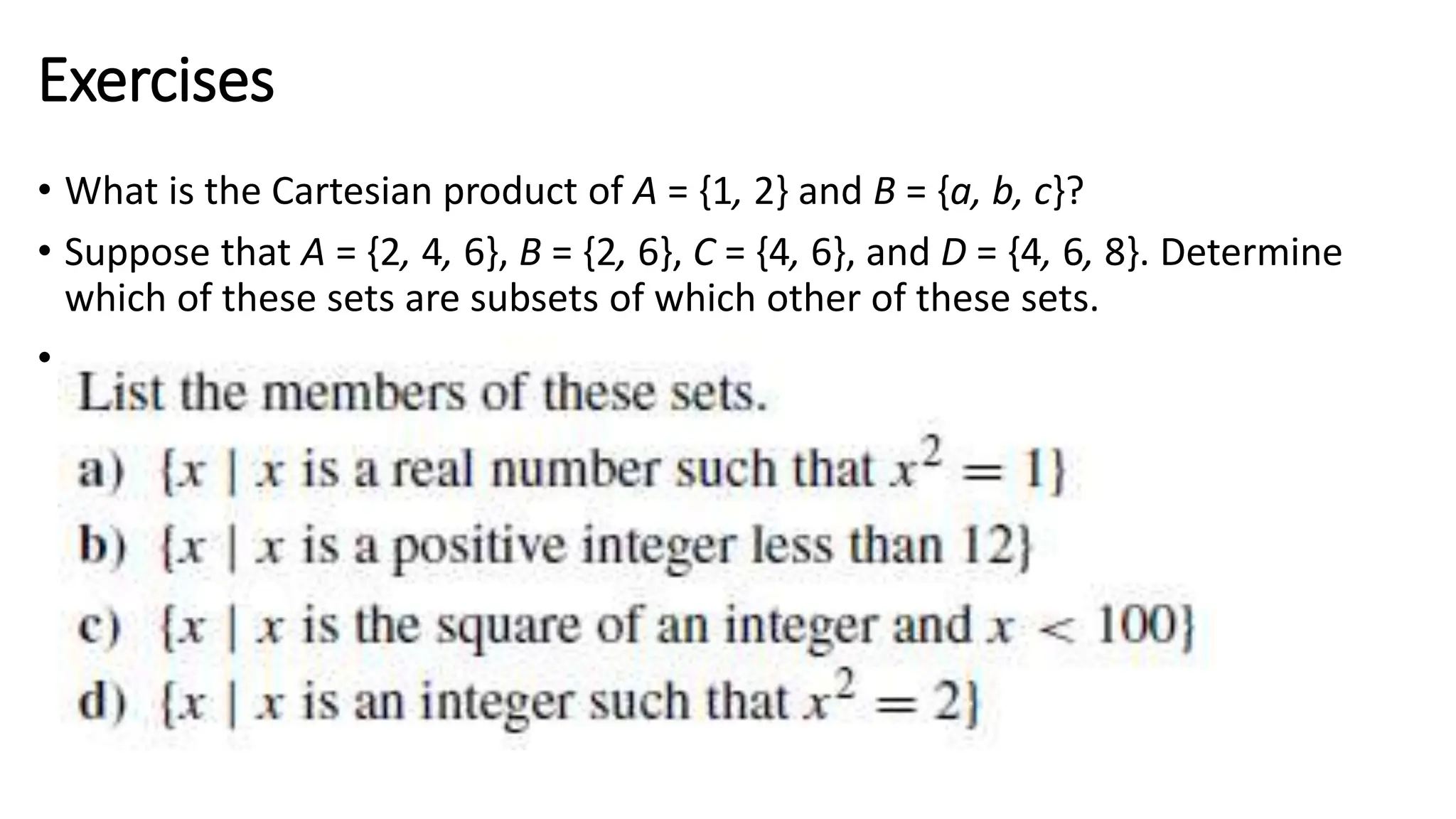 Exercises
• What is the Cartesian product of A = {1, 2} and B = {a, b, c}?
• Suppose that A = {2, 4, 6}, B = {2, 6}, C = {4, 6}, and D = {4, 6, 8}. Determine
which of these sets are subsets of which other of these sets.
• Q
 