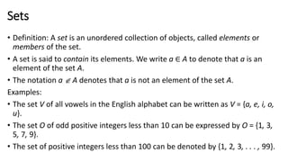 Sets
• Definition: A set is an unordered collection of objects, called elements or
members of the set.
• A set is said to contain its elements. We write a ∈ A to denote that a is an
element of the set A.
• The notation a  A denotes that a is not an element of the set A.
Examples:
• The set V of all vowels in the English alphabet can be written as V = {a, e, i, o,
u}.
• The set O of odd positive integers less than 10 can be expressed by O = {1, 3,
5, 7, 9}.
• The set of positive integers less than 100 can be denoted by {1, 2, 3, . . . , 99}.
 