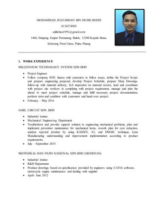 MOHAMMAD ZULFARHAN BIN MUHD RODZI
0134574905
zulfarhan1991@gmail.com
1466, Simpang Empat Permatang Buloh, 13200 Kepala Batas,
Seberang Perai Utara, Pulau Pinang
1. WORK EXPERIENCE
MILLENNIUM TECHNOLOGY SYSTEM SDN BHD
 Project Engineer
 Follow company SOP, liaison with customers to follow issues, define the Project Scope
and prepare engineering proposal, develop Project Schedule, prepare Shop Drawings,
follow-up with material delivery, QA inspection on material receive, lead and coordinate
with project site workers in complying with project requirement, manage and plan the
ahead to meet project schedule, manage and fulfil necessary project documentation,
perform term and condition with customers and hand-over project.
 February – May 2016
JABIL CIRCUIT SDN. BHD
 Industrial trainee
 Mechanical Engineering Department
 Troubleshoot and provide support solution to engineering mechanical problems, plan and
implement preventive maintenance for mechanical items, rework plan for cost reduction,
analysis rejected product by using KAIZEN, A3, and DMAIC technique, Lean
Manufacturing understanding and improvement implementation according to product
requirements.
 July – September 2015
MOTOSIKAL DAN ENJIN NASIONAL SDN BHD (MODENAS)
 Industrial trainee
 R&D Department
 Produce drawings based on specification provided by engineers using CATIA software,
motorcycle engine maintenance and dealing with supplier
 April- June 2012
 