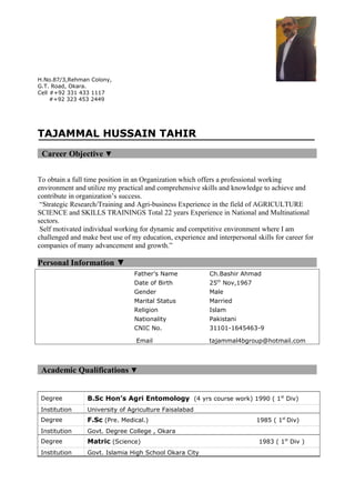 H.No.87/3,Rehman Colony,
G.T. Road, Okara.
Cell #+92 331 433 1117
#+92 323 453 2449
TAJAMMAL HUSSAIN TAHIR
Career Objective ▼
To obtain a full time position in an Organization which offers a professional working
environment and utilize my practical and comprehensive skills and knowledge to achieve and
contribute in organization’s success.
“Strategic Research/Training and Agri-business Experience in the field of AGRICULTURE
SCIENCE and SKILLS TRAININGS Total 22 years Experience in National and Multinational
sectors.
Self motivated individual working for dynamic and competitive environment where I am
challenged and make best use of my education, experience and interpersonal skills for career for
companies of many advancement and growth.”
Personal Information ▼
Father’s Name Ch.Bashir Ahmad
Date of Birth 25th
Nov,1967
Gender Male
Marital Status Married
Religion Islam
Nationality Pakistani
CNIC No. 31101-1645463-9
Email tajammal4bgroup@hotmail.com
Academic Qualifications ▼
Degree B.Sc Hon’s Agri Entomology (4 yrs course work) 1990 ( 1st
Div)
Institution University of Agriculture Faisalabad
Degree F.Sc (Pre. Medical.) 1985 ( 1st
Div)
Institution Govt. Degree College , Okara
Degree Matric (Science) 1983 ( 1st
Div )
Institution Govt. Islamia High School Okara City
 